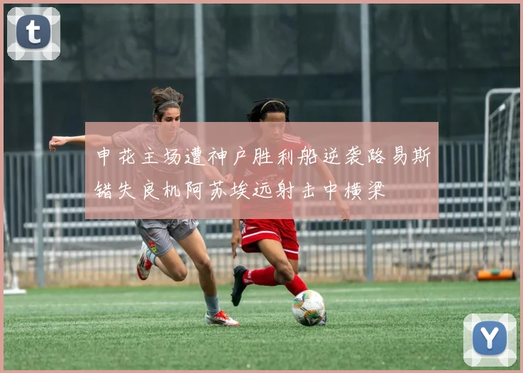 申花主场遭神户胜利船逆袭路易斯错失良机阿苏埃远射击中横梁