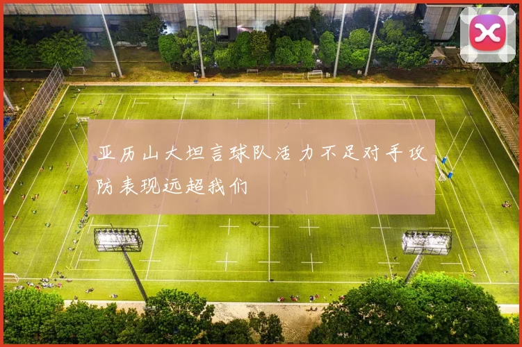 亚历山大坦言球队活力不足对手攻防表现远超我们