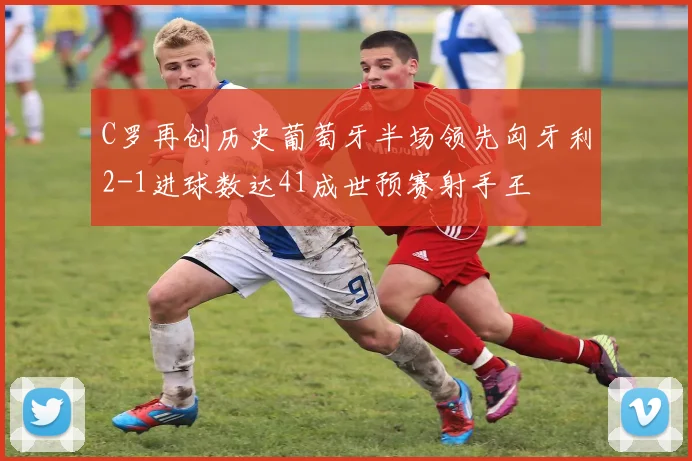 C罗再创历史葡萄牙半场领先匈牙利2-1进球数达41成世预赛射手王