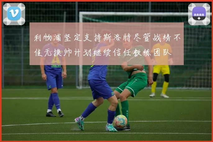 利物浦坚定支持斯洛特尽管战绩不佳无换帅计划继续信任教练团队