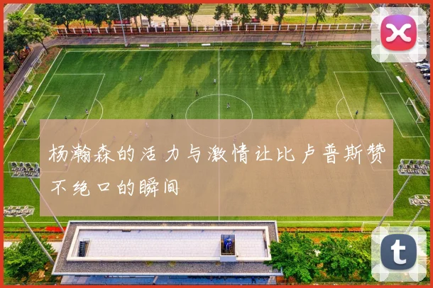 杨瀚森的活力与激情让比卢普斯赞不绝口的瞬间