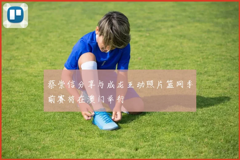 蔡崇信分享与成龙互动照片篮网季前赛将在澳门举行