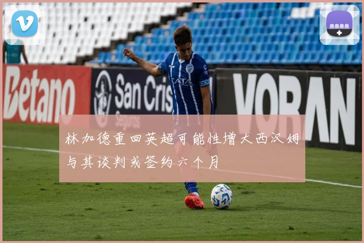 林加德重回英超可能性增大西汉姆与其谈判或签约六个月