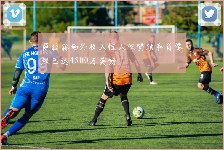 萨拉赫场外收入惊人仅赞助和肖像权已达4500万英镑