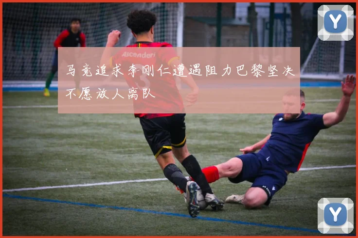 马竞追求李刚仁遭遇阻力巴黎坚决不愿放人离队