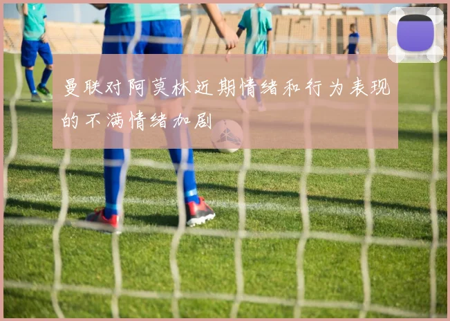 曼联对阿莫林近期情绪和行为表现的不满情绪加剧