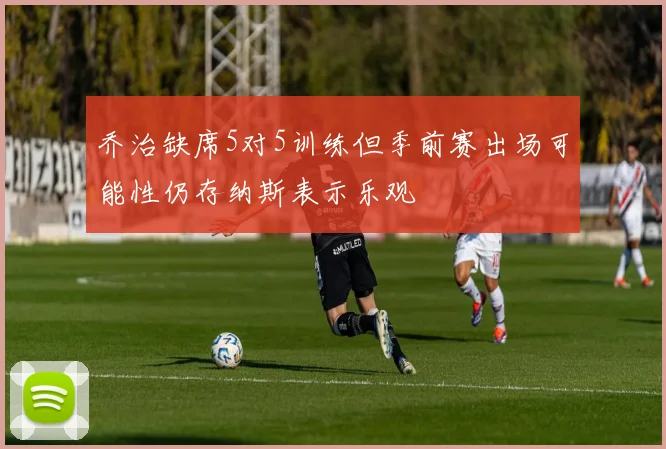 乔治缺席5对5训练但季前赛出场可能性仍存纳斯表示乐观
