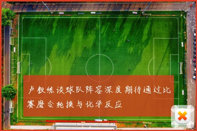 卢教练谈球队阵容深度期待通过比赛磨合轮换与化学反应