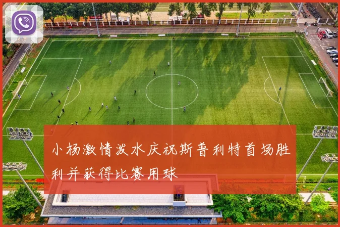 小杨激情泼水庆祝斯普利特首场胜利并获得比赛用球