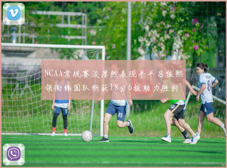 NCAA常规赛淡厚然表现平平吕俊熙领衔韩国队斩获18分6板助力胜利