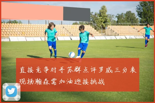 直接竞争对手苏群点评罗威三分表现杨瀚森需加油迎接挑战