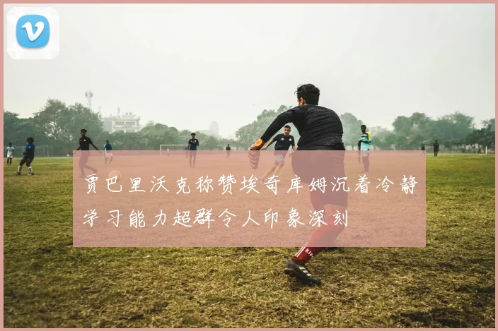 贾巴里沃克称赞埃奇库姆沉着冷静学习能力超群令人印象深刻