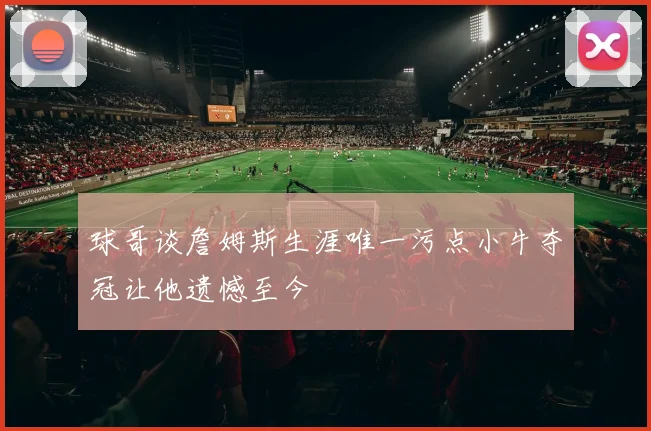 球哥谈詹姆斯生涯唯一污点小牛夺冠让他遗憾至今