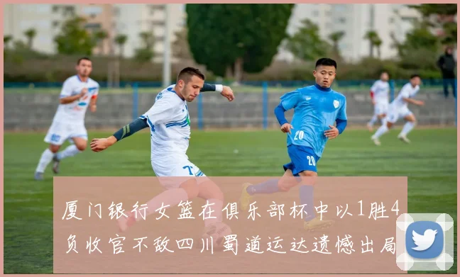 厦门银行女篮在俱乐部杯中以1胜4负收官不敌四川蜀道运达遗憾出局
